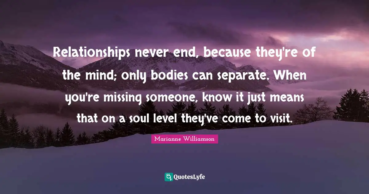 Missing Someone Quotes: "Relationships never end, because they're of the mind; only bodies can separate. When you're missing someone, know it just means that on a soul level they've come to visit."
