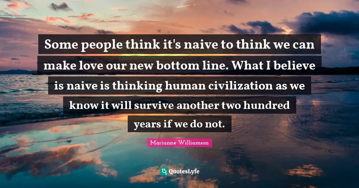 Some people think it's naive to think we can make love our new bottom line. What I believe is naive is thinking human civilization as we know it will survive another two hundred years if we do not.