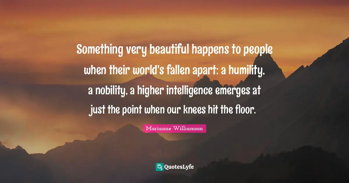 Marianne Williamson Quotes: "Something very beautiful happens to people when their world's fallen apart: a humility, a nobility, a higher intelligence emerges at just the point when our knees hit the floor."