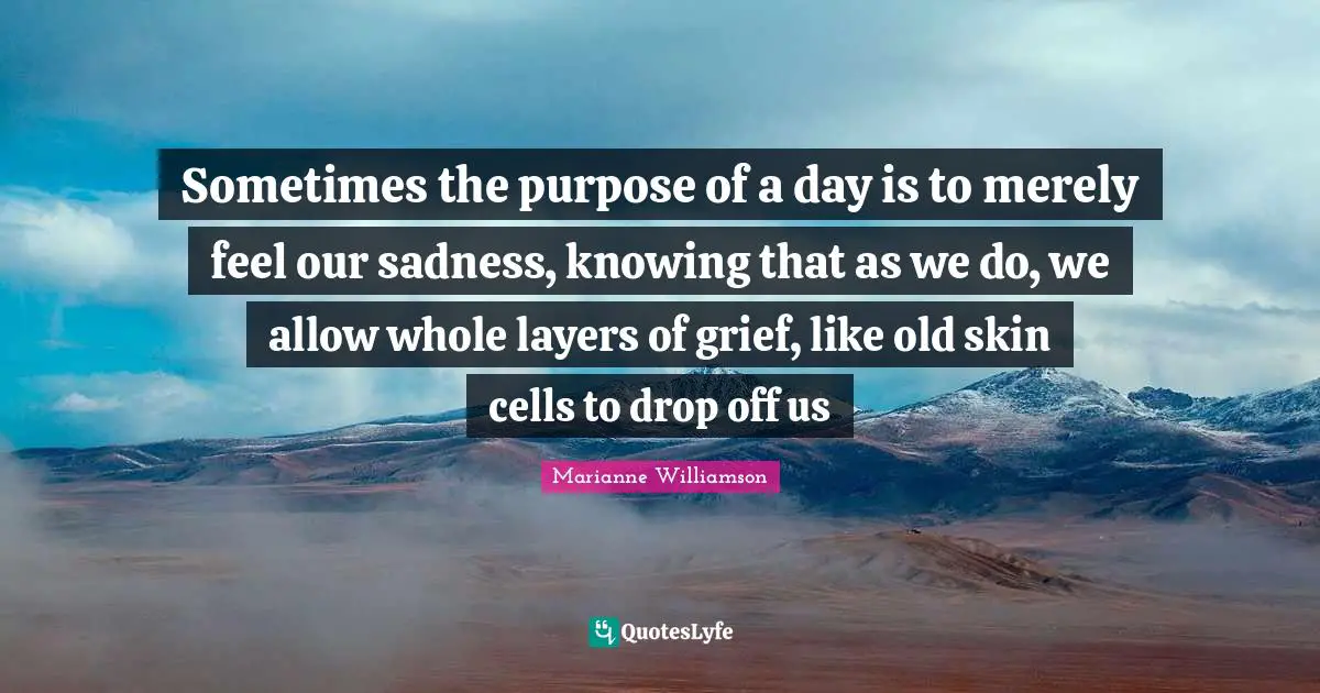 Sometimes the purpose of a day is to merely feel our sadness, knowing that as we do, we allow whole layers of grief, like old skin cells to drop off us