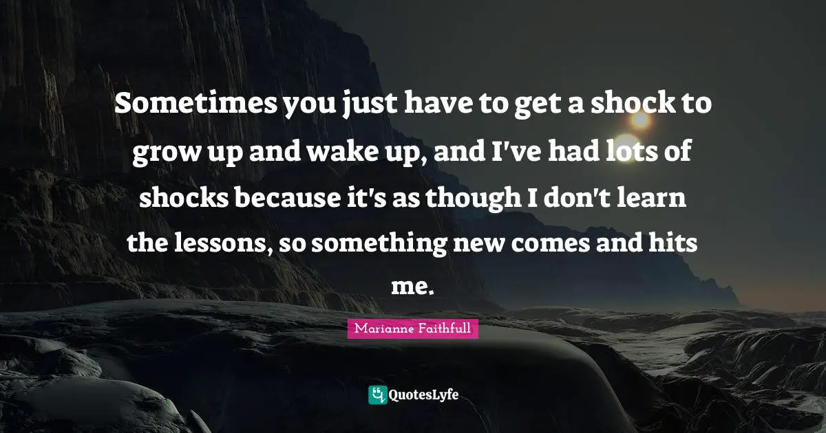 Sometimes you just have to get a shock to grow up and wake up, and I've had lots of shocks because it's as though I don't learn the lessons, so something new comes and hits me.
