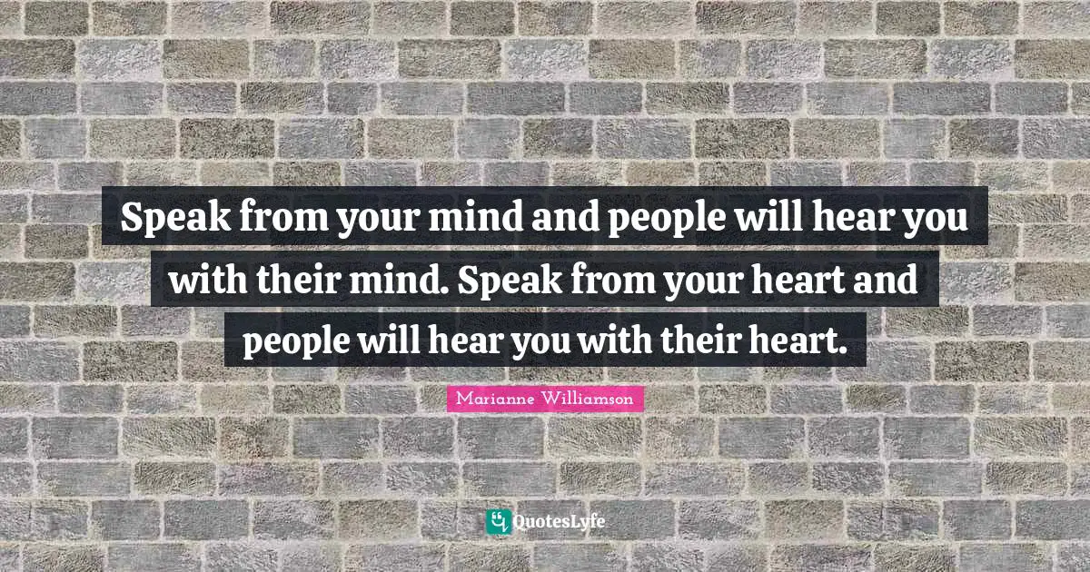 Speak from your mind and people will hear you with their mind. Speak from your heart and people will hear you with their heart.