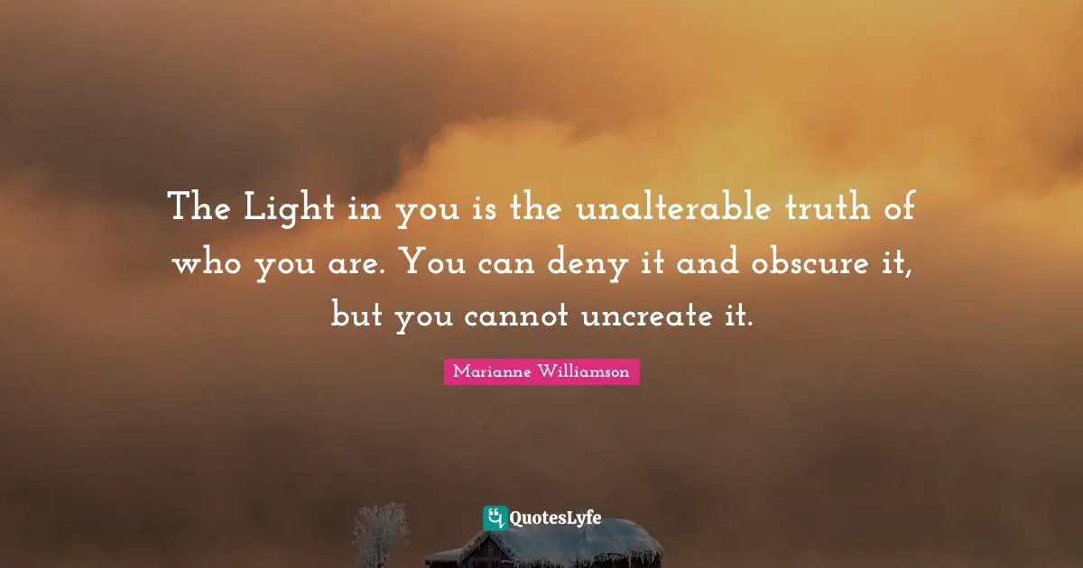 The Light in you is the unalterable truth of who you are. You can deny it and obscure it, but you cannot uncreate it.