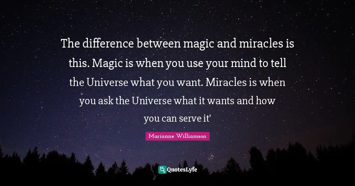 The difference between magic and miracles is this. Magic is when you use your mind to tell the Universe what you want. Miracles is when you ask the Universe what it wants and how you can serve it'