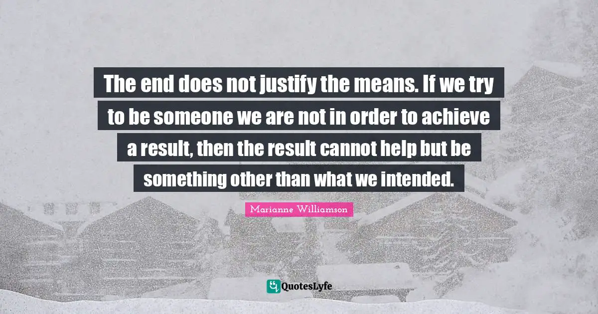 The end does not justify the means. If we try to be someone we are not in order to achieve a result, then the result cannot help but be something other than what we intended.
