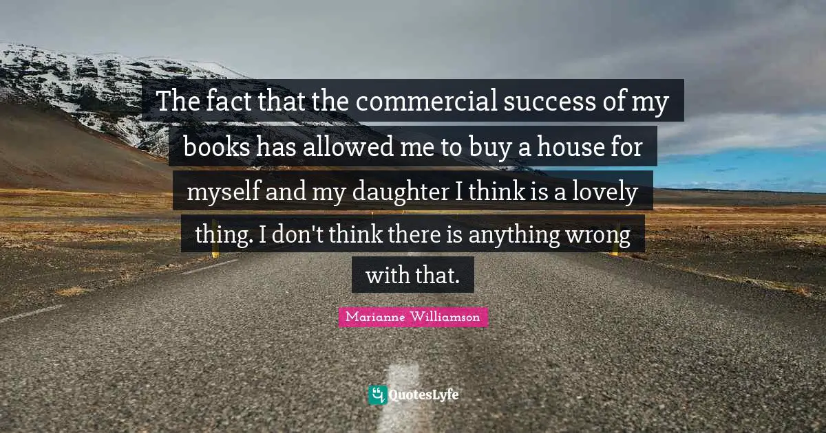 The fact that the commercial success of my books has allowed me to buy a house for myself and my daughter I think is a lovely thing. I don't think there is anything wrong with that.
