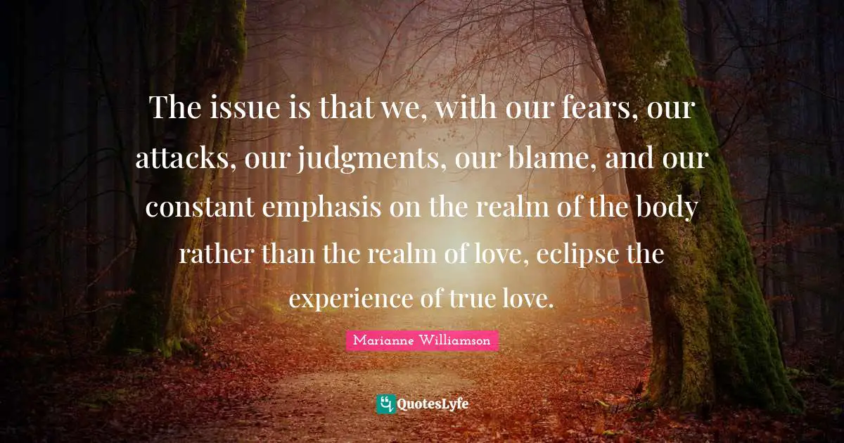 The issue is that we, with our fears, our attacks, our judgments, our blame, and our constant emphasis on the realm of the body rather than the realm of love, eclipse the experience of true love.