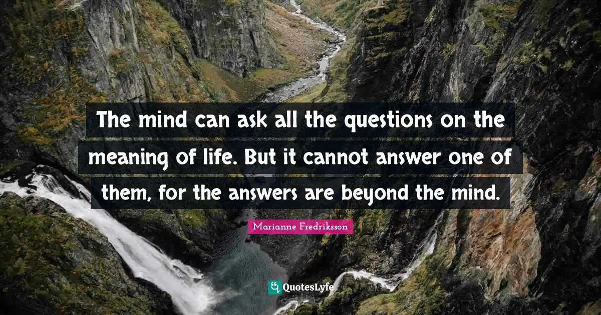 The mind can ask all the questions on the meaning of life. But it cannot answer one of them, for the answers are beyond the mind.