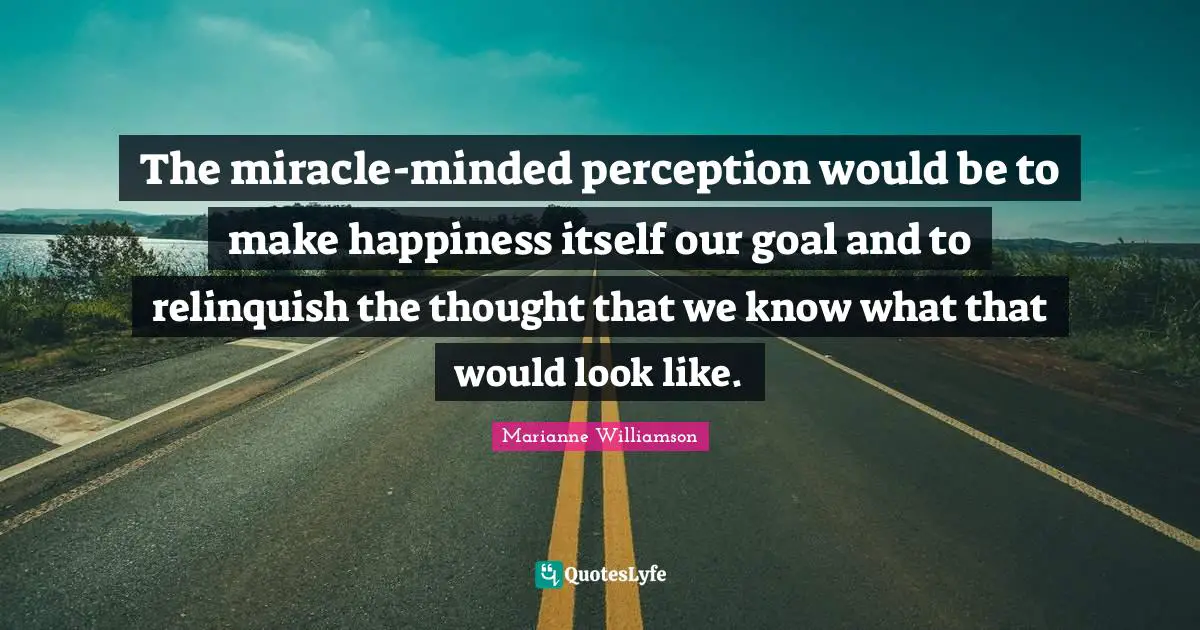 The miracle-minded perception would be to make happiness itself our goal and to relinquish the thought that we know what that would look like.