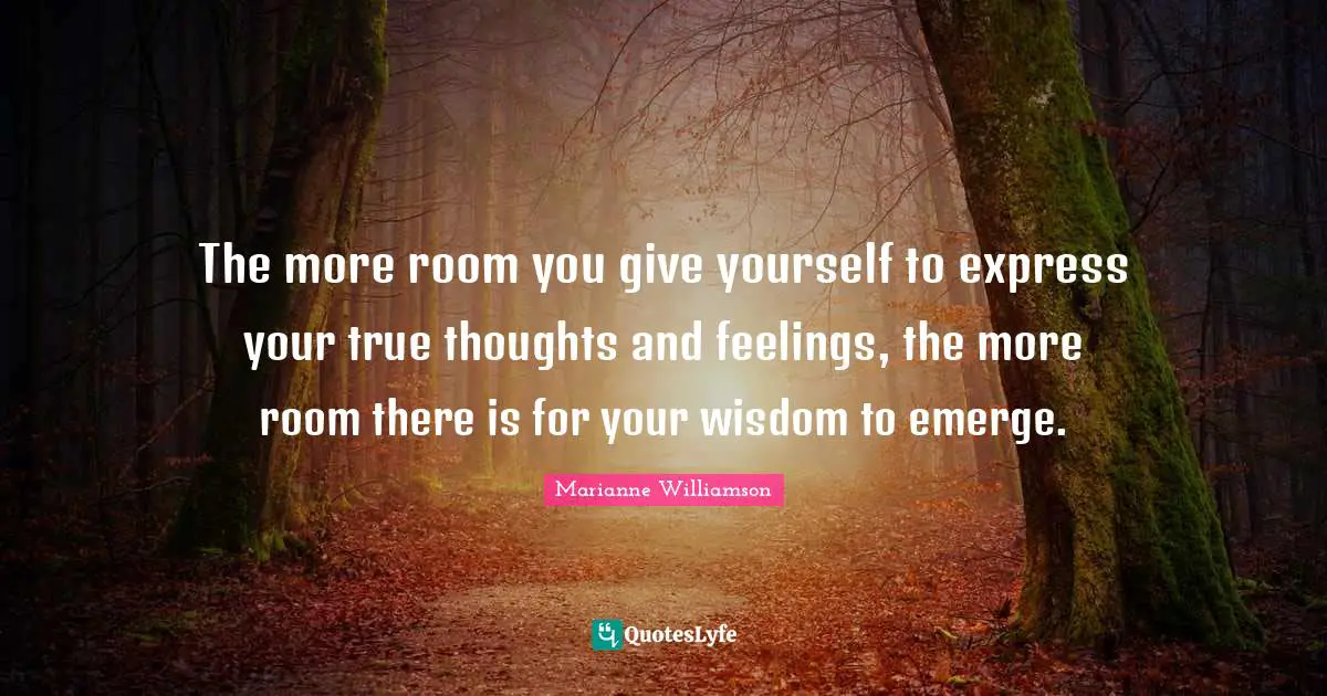 The more room you give yourself to express your true thoughts and feelings, the more room there is for your wisdom to emerge.