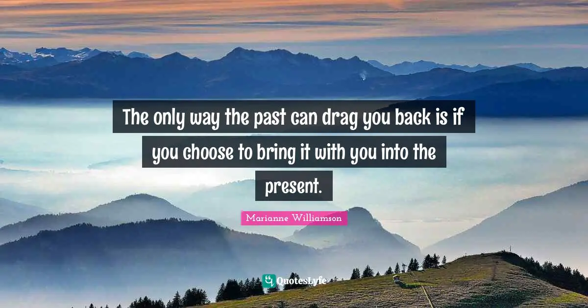 The only way the past can drag you back is if you choose to bring it with you into the present.