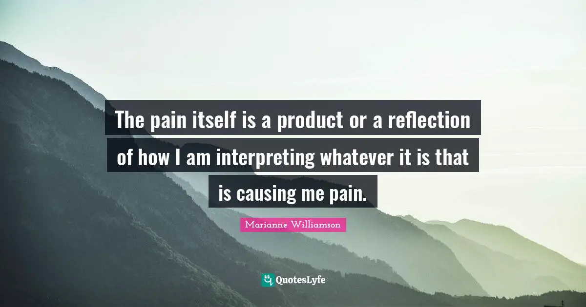 The pain itself is a product or a reflection of how I am interpreting whatever it is that is causing me pain.