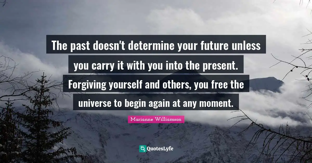The past doesn't determine your future unless you carry it with you into the present. Forgiving yourself and others, you free the universe to begin again at any moment.