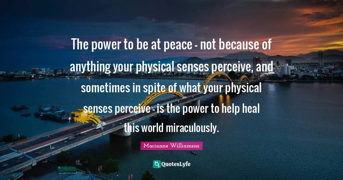 The power to be at peace - not because of anything your physical senses perceive, and sometimes in spite of what your physical senses perceive - is the power to help heal this world miraculously.