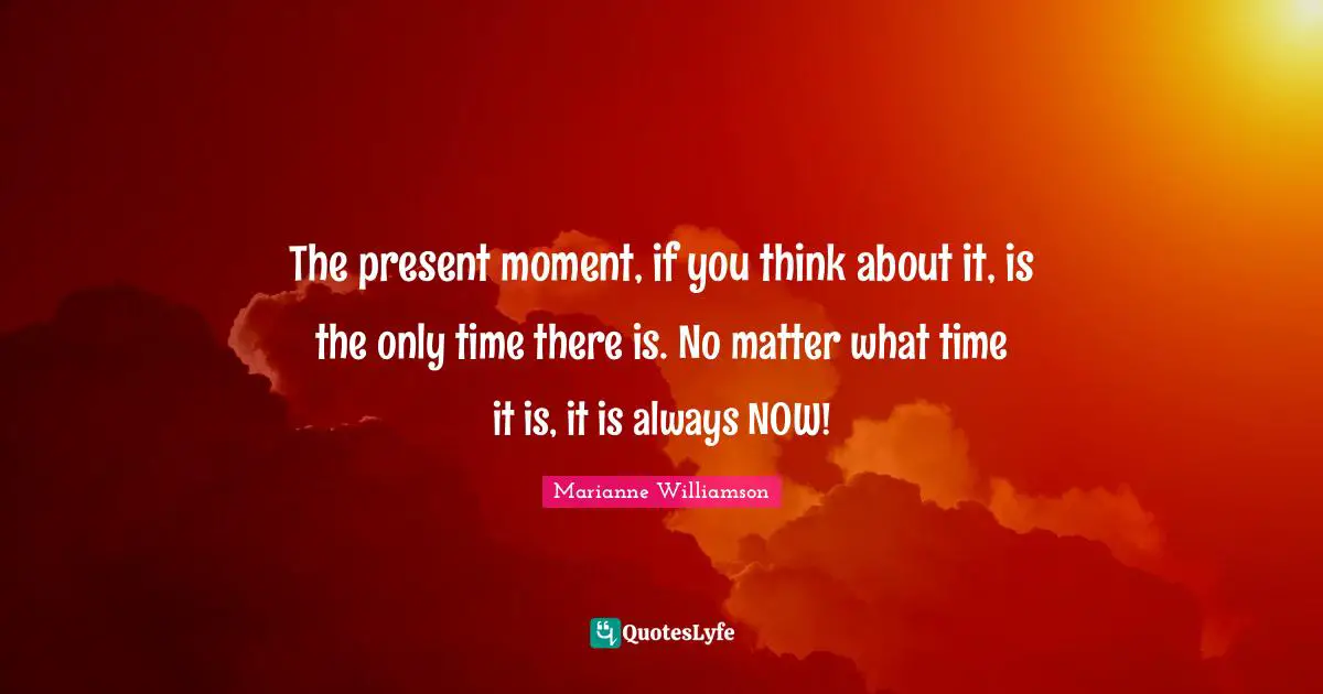 The present moment, if you think about it, is the only time there is. No matter what time it is, it is always NOW!