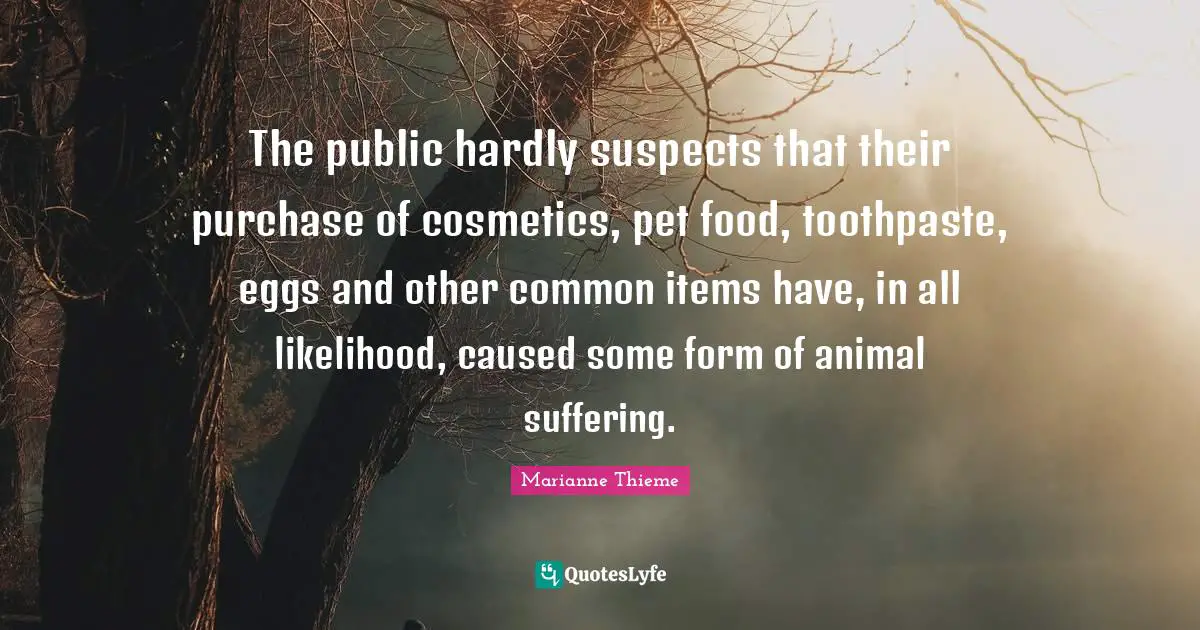 Cosmetics Quotes: "The public hardly suspects that their purchase of cosmetics, pet food, toothpaste, eggs and other common items have, in all likelihood, caused some form of animal suffering."