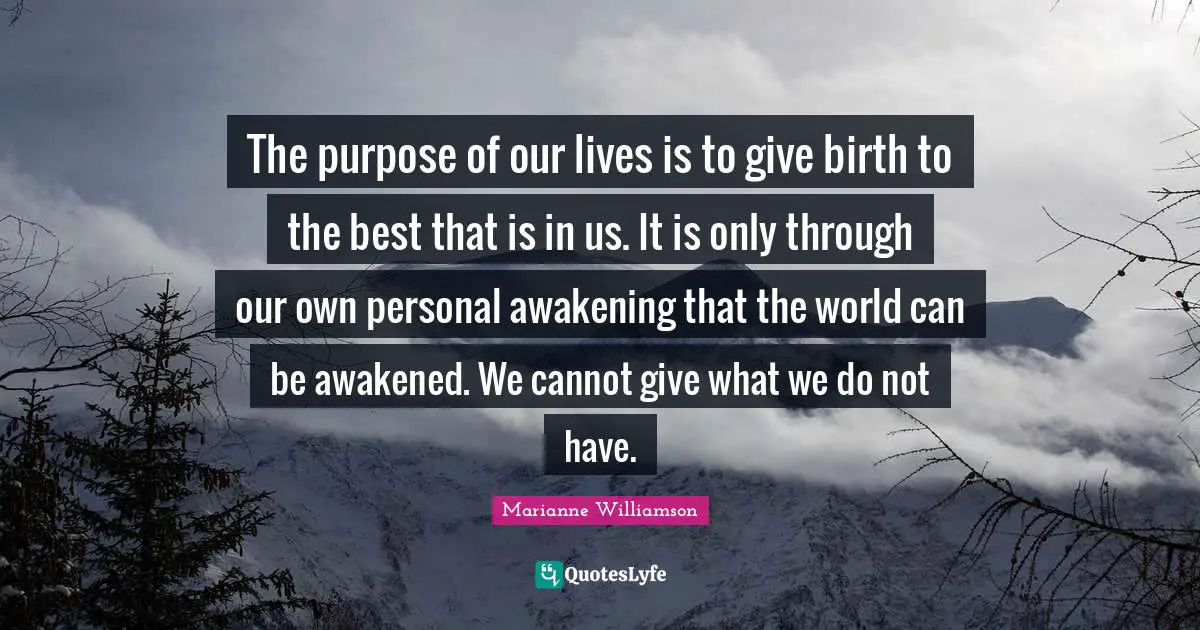 The purpose of our lives is to give birth to the best that is in us. It is only through our own personal awakening that the world can be awakened. We cannot give what we do not have.