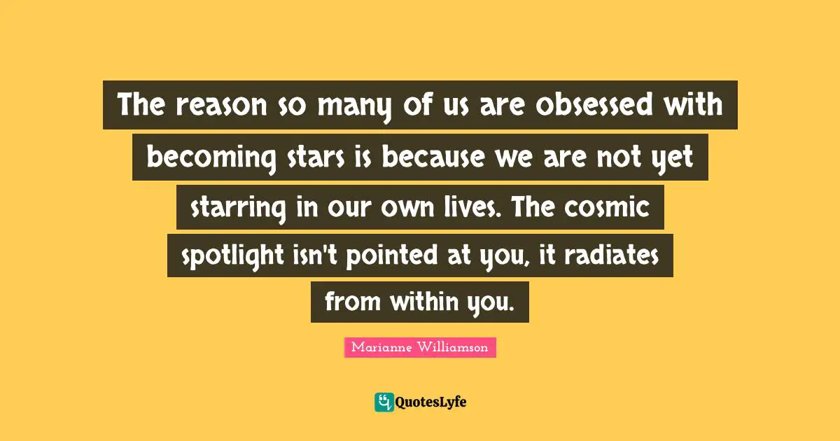 The reason so many of us are obsessed with becoming stars is because we are not yet starring in our own lives. The cosmic spotlight isn't pointed at you, it radiates from within you.