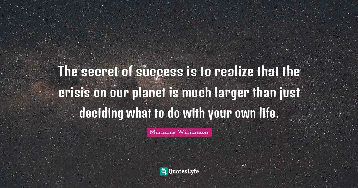 The secret of success is to realize that the crisis on our planet is much larger than just deciding what to do with your own life.