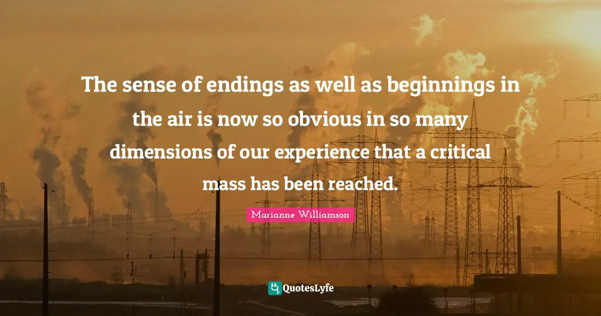The sense of endings as well as beginnings in the air is now so obvious in so many dimensions of our experience that a critical mass has been reached.