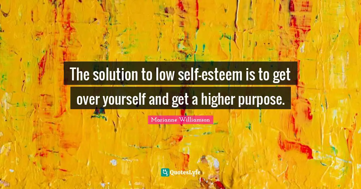 The solution to low self-esteem is to get over yourself and get a higher purpose.