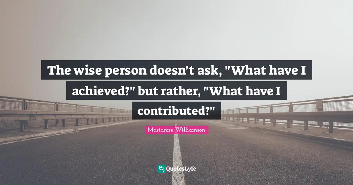 The wise person doesn't ask, "What have I achieved?" but rather, "What have I contributed?"