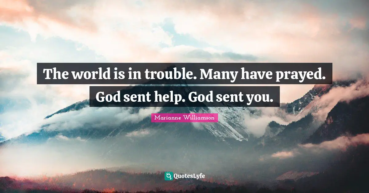 The world is in trouble. Many have prayed. God sent help. God sent you.