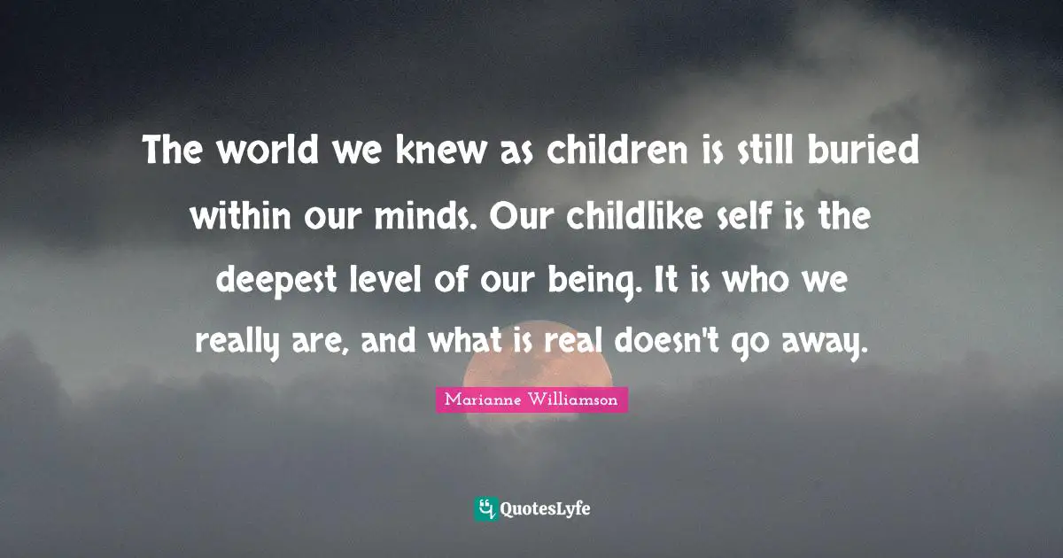The world we knew as children is still buried within our minds. Our childlike self is the deepest level of our being. It is who we really are, and what is real doesn't go away.