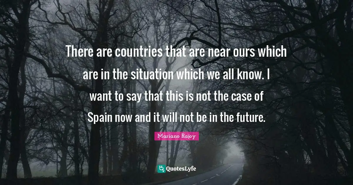 There are countries that are near ours which are in the situation which we all know. I want to say that this is not the case of Spain now and it will not be in the future.