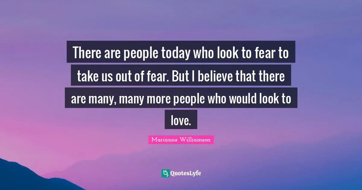 There are people today who look to fear to take us out of fear. But I believe that there are many, many more people who would look to love.