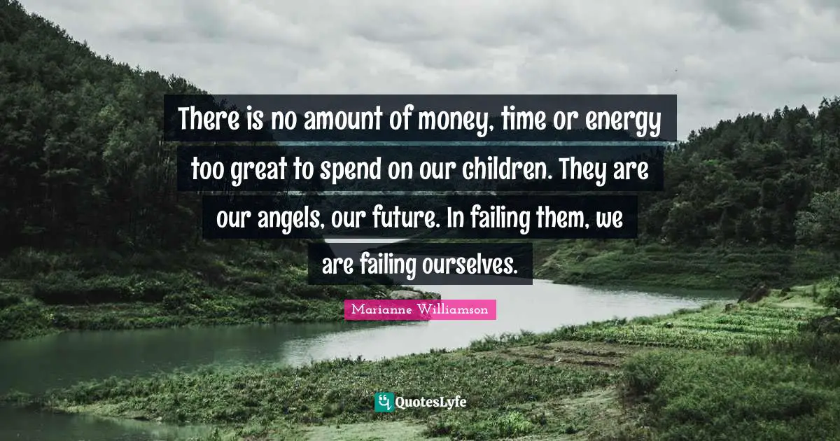 There is no amount of money, time or energy too great to spend on our children. They are our angels, our future. In failing them, we are failing ourselves.