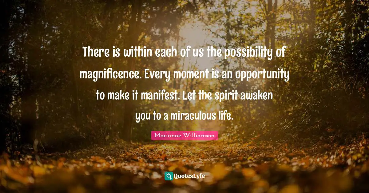 There is within each of us the possibility of magnificence. Every moment is an opportunity to make it manifest. Let the spirit awaken you to a miraculous life.