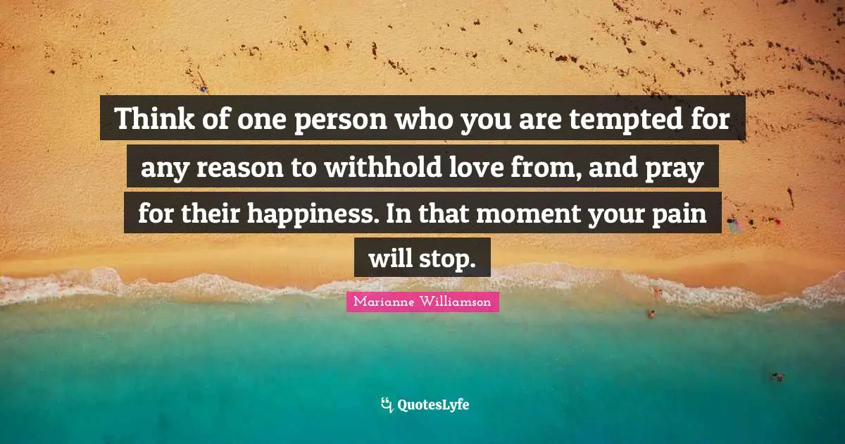 Think of one person who you are tempted for any reason to withhold love from, and pray for their happiness. In that moment your pain will stop.