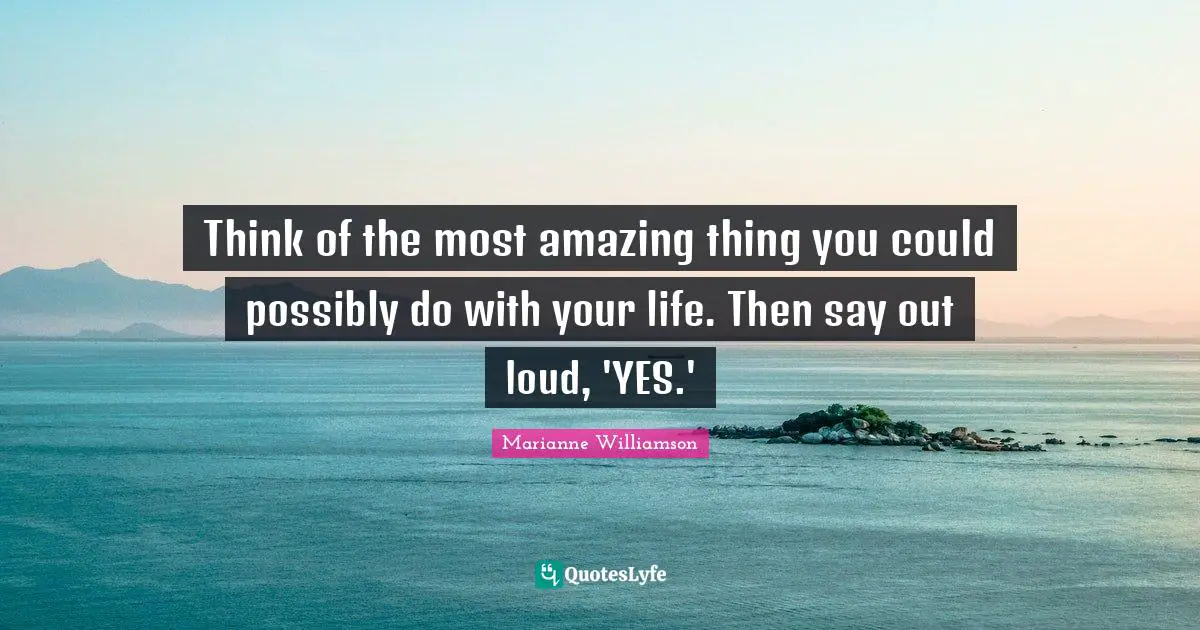 Most Amazing Quotes: "Think of the most amazing thing you could possibly do with your life. Then say out loud, 'YES.'"