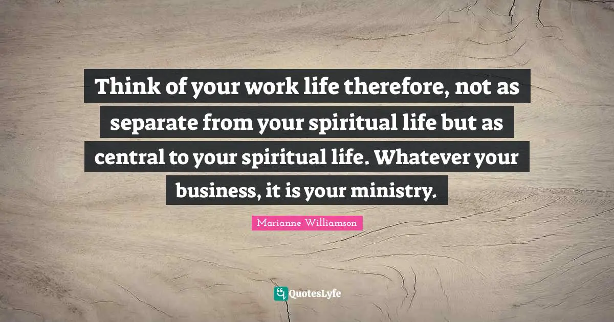 Think of your work life therefore, not as separate from your spiritual life but as central to your spiritual life. Whatever your business, it is your ministry.