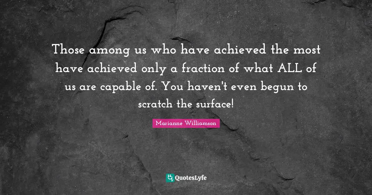 Those among us who have achieved the most have achieved only a fraction of what ALL of us are capable of. You haven't even begun to scratch the surface!