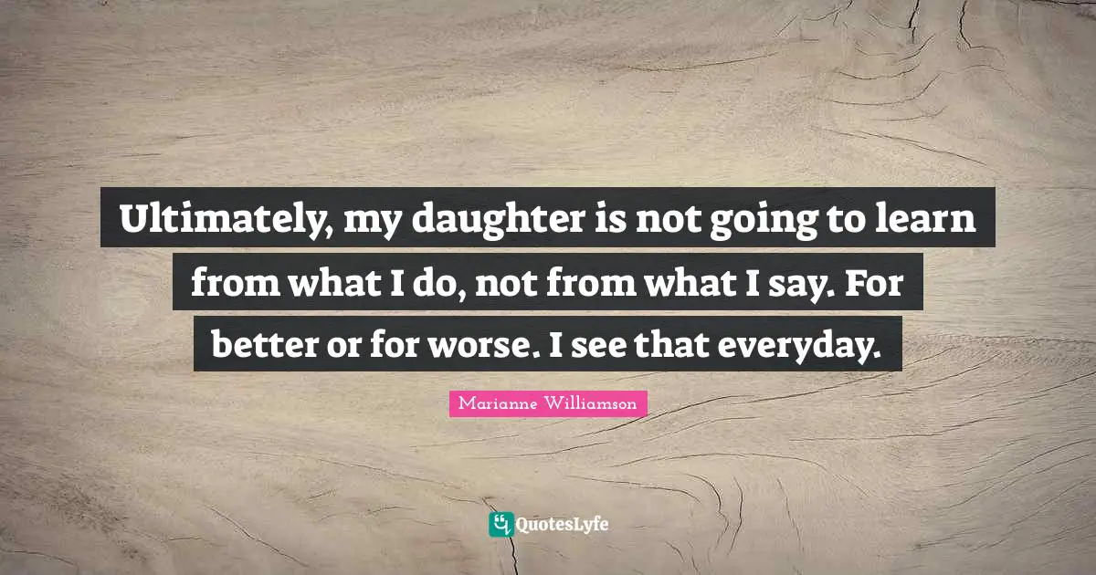 Ultimately, my daughter is not going to learn from what I do, not from what I say. For better or for worse. I see that everyday.