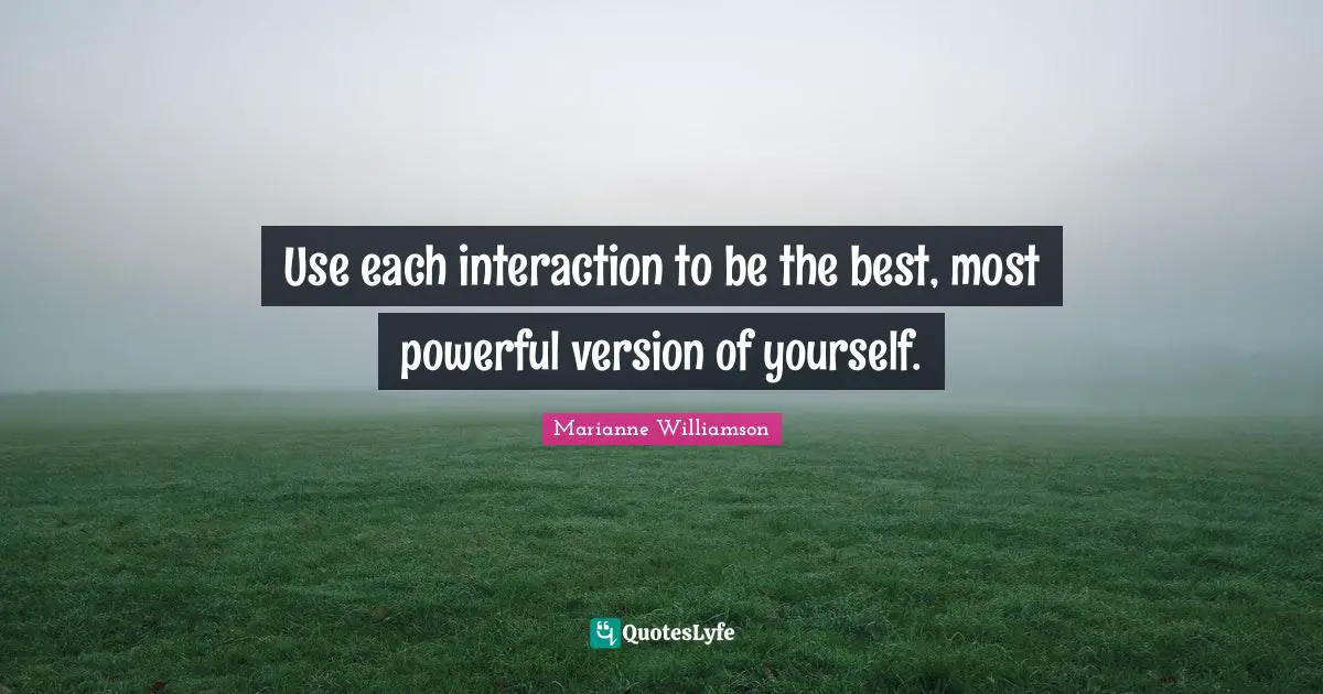 Use each interaction to be the best, most powerful version of yourself.
