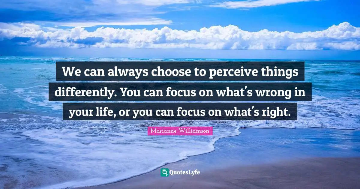 Marianne Williamson Quotes: "We can always choose to perceive things differently. You can focus on what's wrong in your life, or you can focus on what's right."