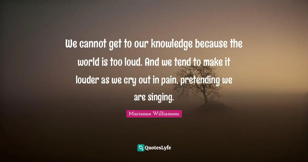 We cannot get to our knowledge because the world is too loud. And we tend to make it louder as we cry out in pain, pretending we are singing.