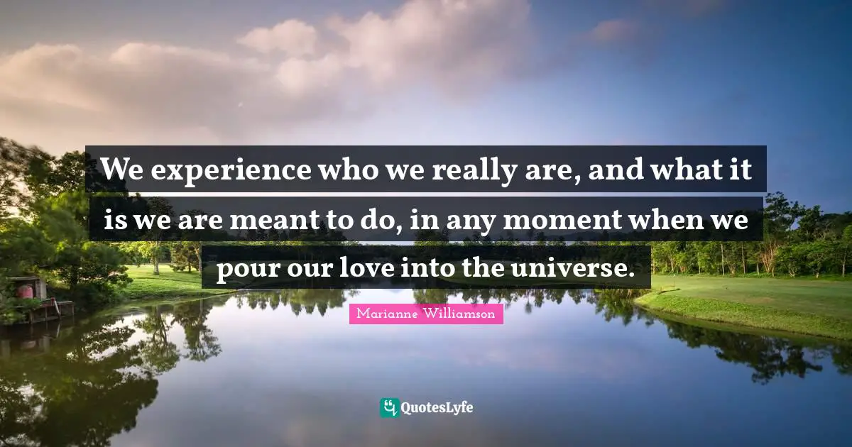 We experience who we really are, and what it is we are meant to do, in any moment when we pour our love into the universe.