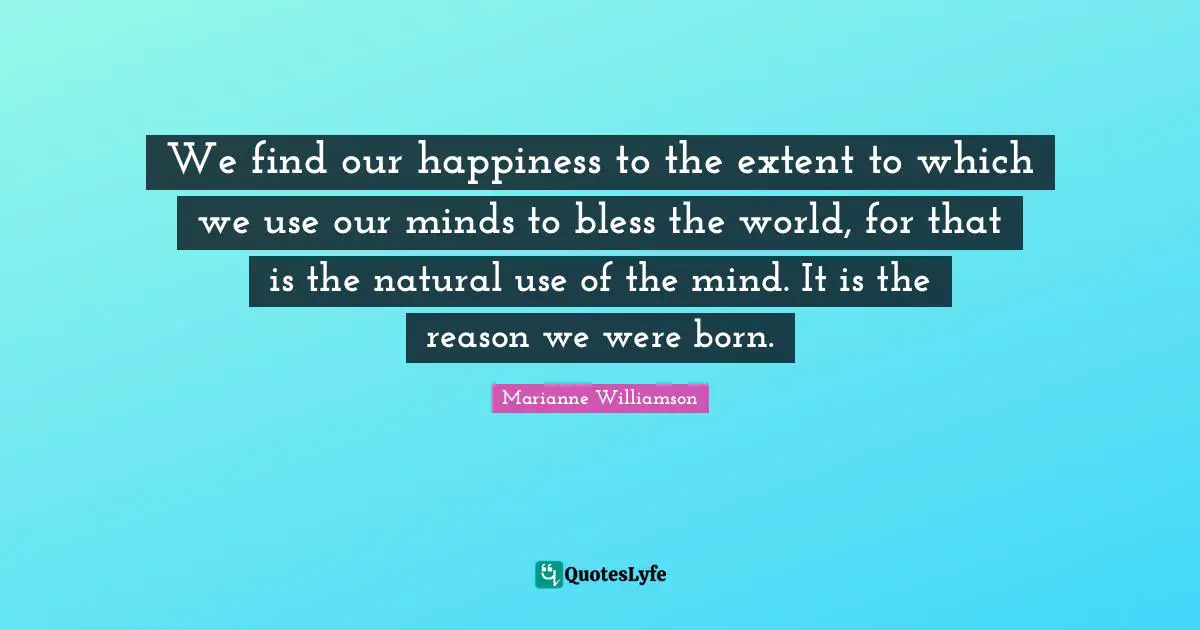 We find our happiness to the extent to which we use our minds to bless the world, for that is the natural use of the mind. It is the reason we were born.