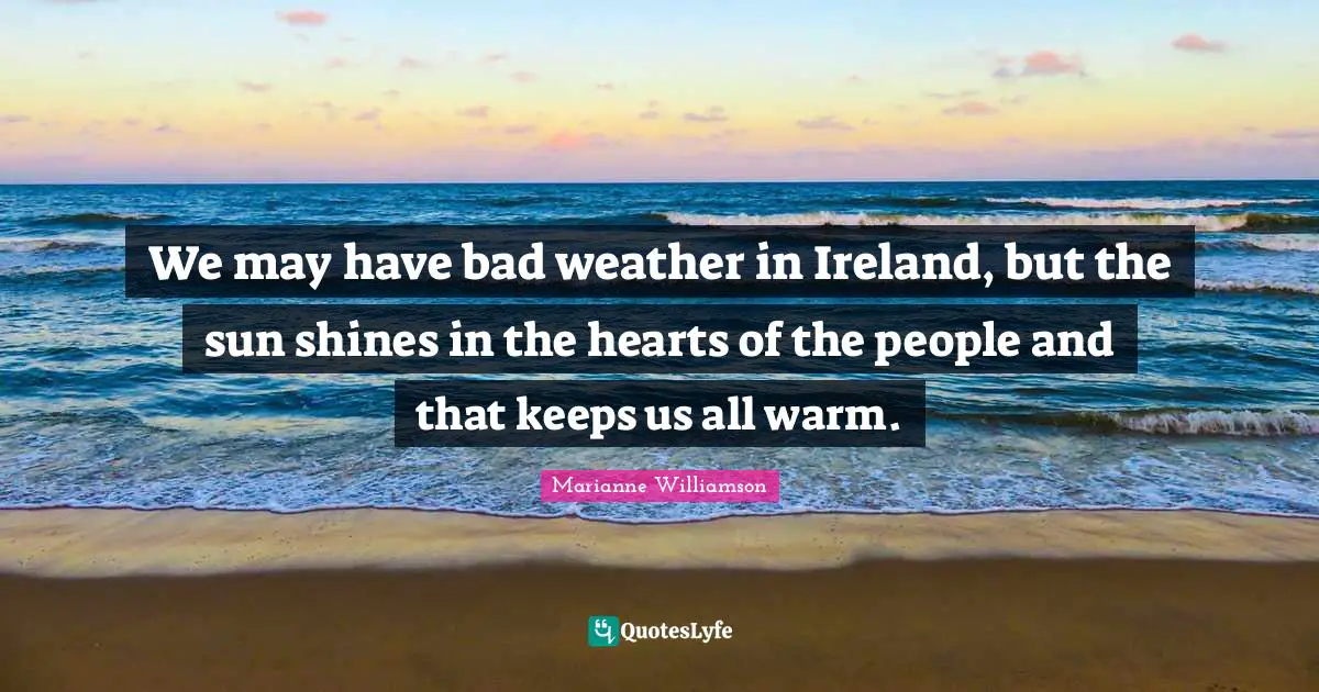 Sun Shines Quotes: "We may have bad weather in Ireland, but the sun shines in the hearts of the people and that keeps us all warm."