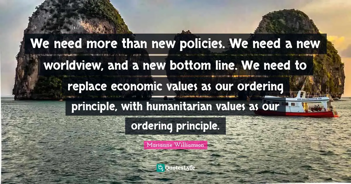 We need more than new policies. We need a new worldview, and a new bottom line. We need to replace economic values as our ordering principle, with humanitarian values as our ordering principle.