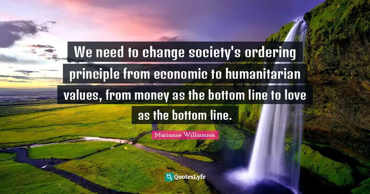 We need to change society's ordering principle from economic to humanitarian values, from money as the bottom line to love as the bottom line.