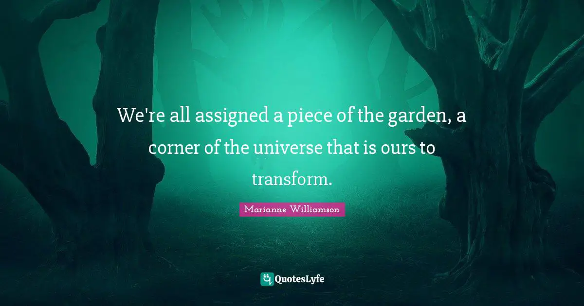 We're all assigned a piece of the garden, a corner of the universe that is ours to transform.