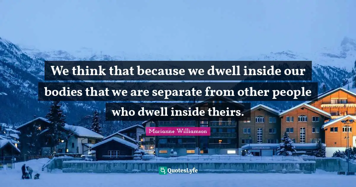We think that because we dwell inside our bodies that we are separate from other people who dwell inside theirs.