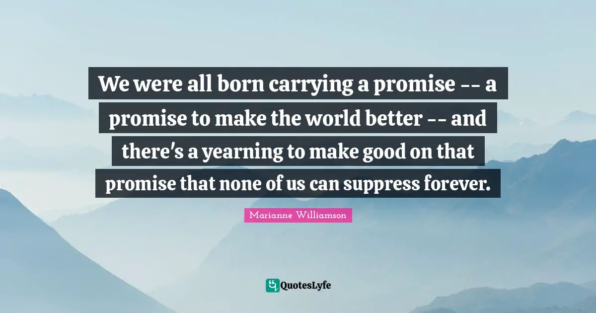 We were all born carrying a promise -- a promise to make the world better -- and there's a yearning to make good on that promise that none of us can suppress forever.