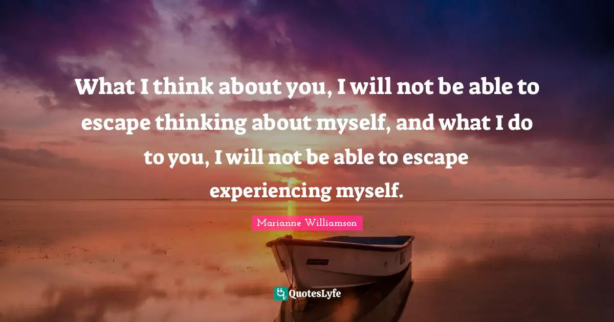 What I think about you, I will not be able to escape thinking about myself, and what I do to you, I will not be able to escape experiencing myself.