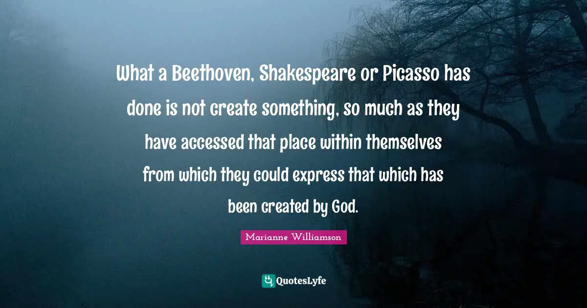 What a Beethoven, Shakespeare or Picasso has done is not create something, so much as they have accessed that place within themselves from which they could express that which has been created by God.